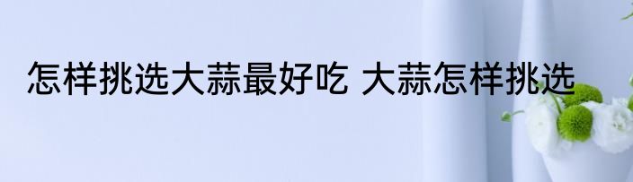 怎样挑选大蒜最好吃 大蒜怎样挑选