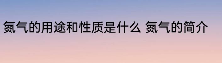 氮气的用途和性质是什么 氮气的简介