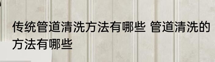 传统管道清洗方法有哪些 管道清洗的方法有哪些