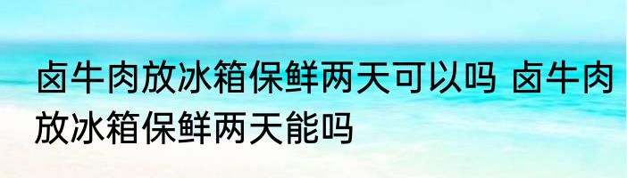卤牛肉放冰箱保鲜两天可以吗 卤牛肉放冰箱保鲜两天能吗