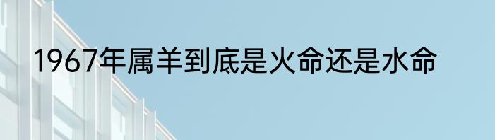 1967年属羊到底是火命还是水命