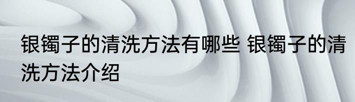 银镯子的清洗方法有哪些 银镯子的清洗方法介绍