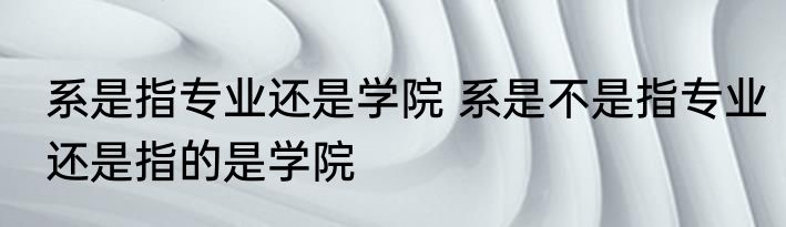 系是指专业还是学院 系是不是指专业还是指的是学院