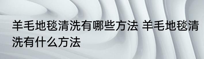 羊毛地毯清洗有哪些方法 羊毛地毯清洗有什么方法