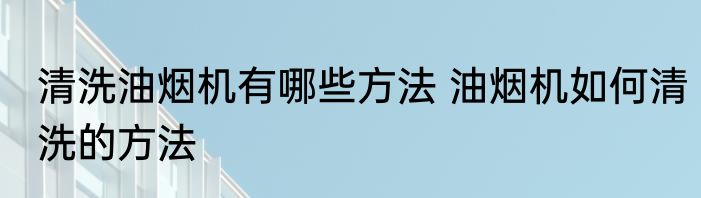 清洗油烟机有哪些方法 油烟机如何清洗的方法