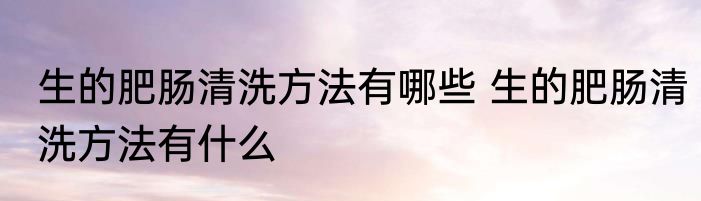 生的肥肠清洗方法有哪些 生的肥肠清洗方法有什么