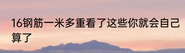 16钢筋一米多重看了这些你就会自己算了