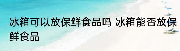 冰箱可以放保鲜食品吗 冰箱能否放保鲜食品