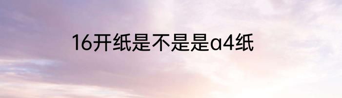 16开纸是不是是a4纸