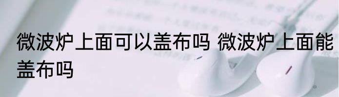 微波炉上面可以盖布吗 微波炉上面能盖布吗