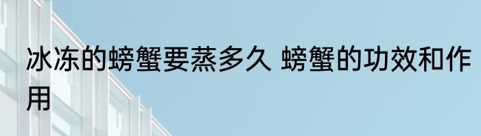 冰冻的螃蟹要蒸多久 螃蟹的功效和作用