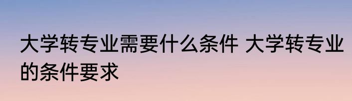 大学转专业需要什么条件 大学转专业的条件要求