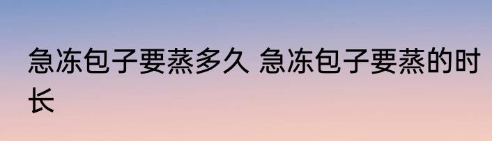 急冻包子要蒸多久 急冻包子要蒸的时长