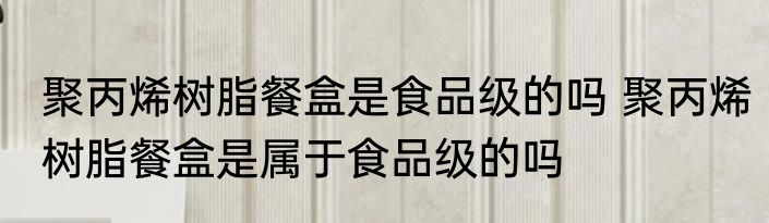 聚丙烯树脂餐盒是食品级的吗 聚丙烯树脂餐盒是属于食品级的吗