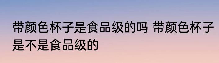 带颜色杯子是食品级的吗 带颜色杯子是不是食品级的