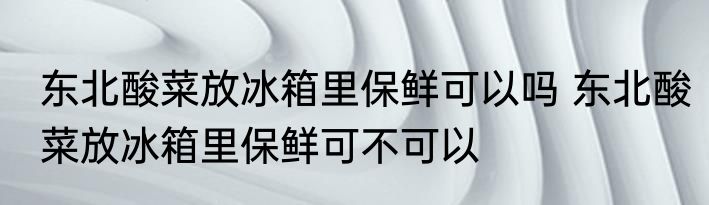 东北酸菜放冰箱里保鲜可以吗 东北酸菜放冰箱里保鲜可不可以