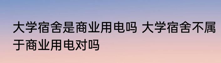 大学宿舍是商业用电吗 大学宿舍不属于商业用电对吗