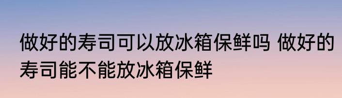做好的寿司可以放冰箱保鲜吗 做好的寿司能不能放冰箱保鲜
