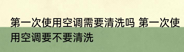 第一次使用空调需要清洗吗 第一次使用空调要不要清洗