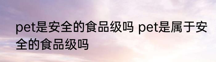pet是安全的食品级吗 pet是属于安全的食品级吗