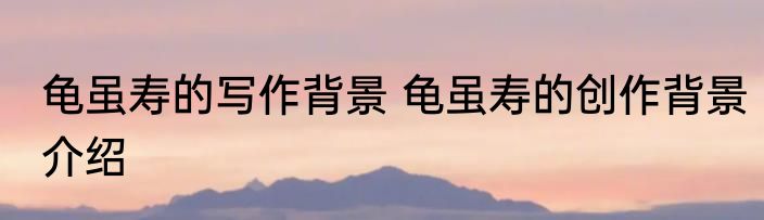 龟虽寿的写作背景 龟虽寿的创作背景介绍