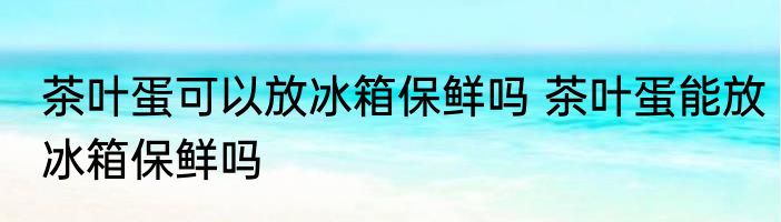 茶叶蛋可以放冰箱保鲜吗 茶叶蛋能放冰箱保鲜吗