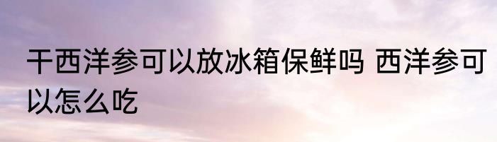 干西洋参可以放冰箱保鲜吗 西洋参可以怎么吃