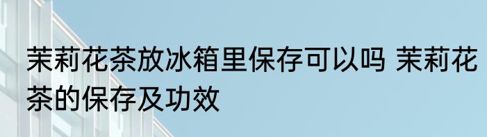 茉莉花茶放冰箱里保存可以吗 茉莉花茶的保存及功效