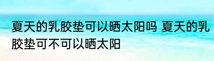 夏天的乳胶垫可以晒太阳吗 夏天的乳胶垫可不可以晒太阳