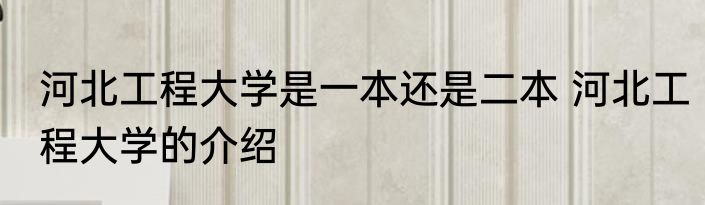 河北工程大学是一本还是二本 河北工程大学的介绍