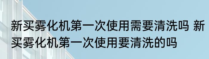 新买雾化机第一次使用需要清洗吗 新买雾化机第一次使用要清洗的吗