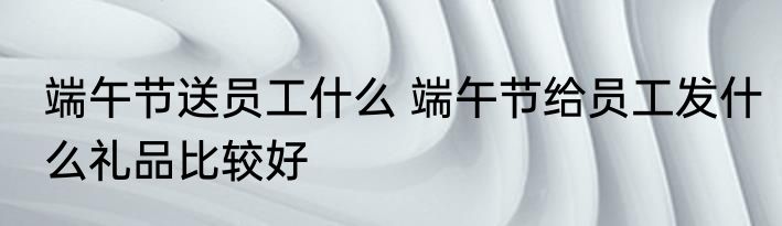 端午节送员工什么 端午节给员工发什么礼品比较好