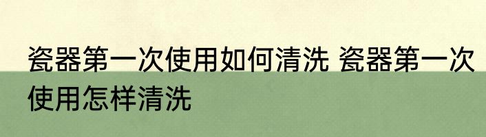 瓷器第一次使用如何清洗 瓷器第一次使用怎样清洗