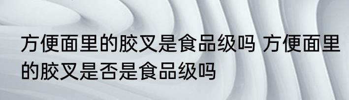 方便面里的胶叉是食品级吗 方便面里的胶叉是否是食品级吗
