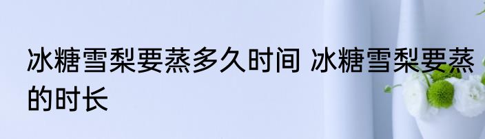 冰糖雪梨要蒸多久时间 冰糖雪梨要蒸的时长