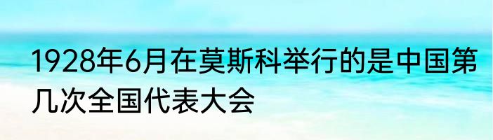 1928年6月在莫斯科举行的是中国第几次全国代表大会
