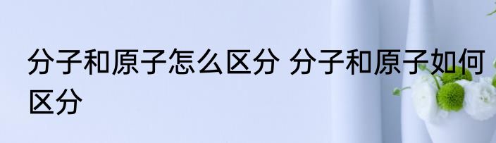 分子和原子怎么区分 分子和原子如何区分
