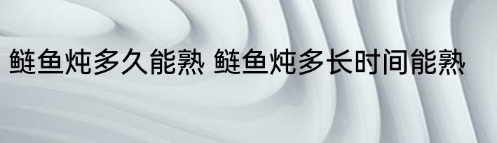 鲢鱼炖多久能熟 鲢鱼炖多长时间能熟