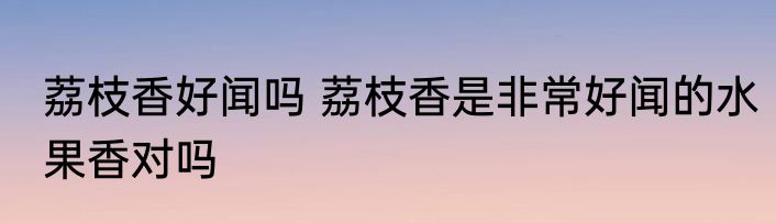 荔枝香好闻吗 荔枝香是非常好闻的水果香对吗