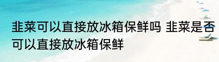 韭菜可以直接放冰箱保鲜吗 韭菜是否可以直接放冰箱保鲜
