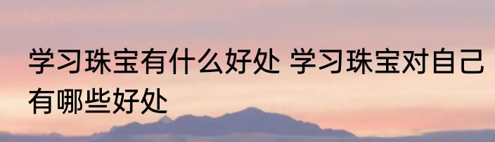 学习珠宝有什么好处 学习珠宝对自己有哪些好处