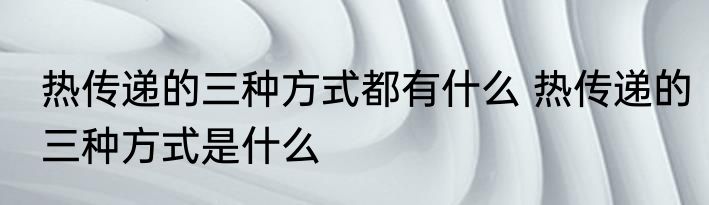 热传递的三种方式都有什么 热传递的三种方式是什么