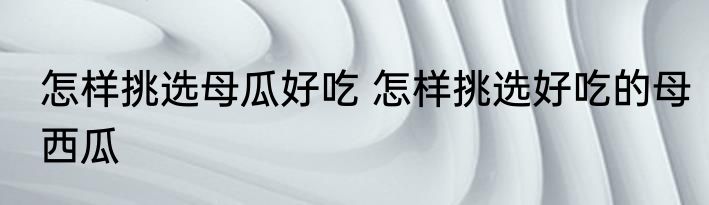 怎样挑选母瓜好吃 怎样挑选好吃的母西瓜