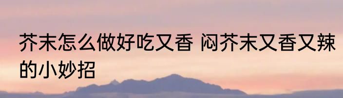 芥末怎么做好吃又香 闷芥末又香又辣的小妙招