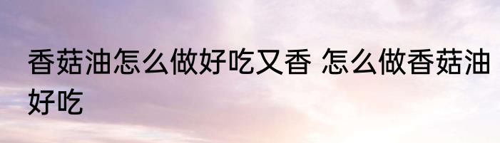 香菇油怎么做好吃又香 怎么做香菇油好吃