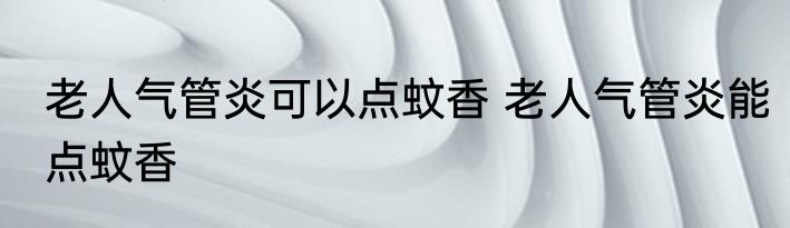 老人气管炎可以点蚊香 老人气管炎能点蚊香