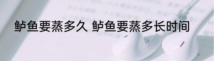 鲈鱼要蒸多久 鲈鱼要蒸多长时间