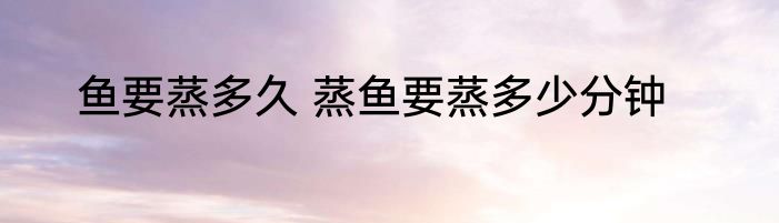 鱼要蒸多久 蒸鱼要蒸多少分钟