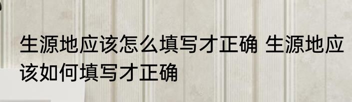 生源地应该怎么填写才正确 生源地应该如何填写才正确