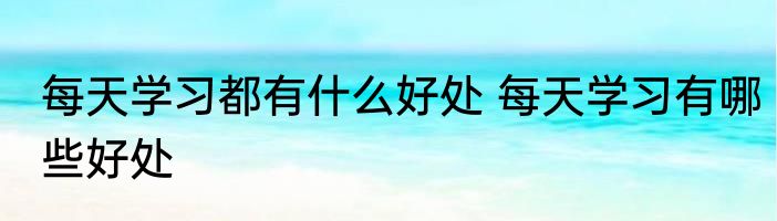 每天学习都有什么好处 每天学习有哪些好处
